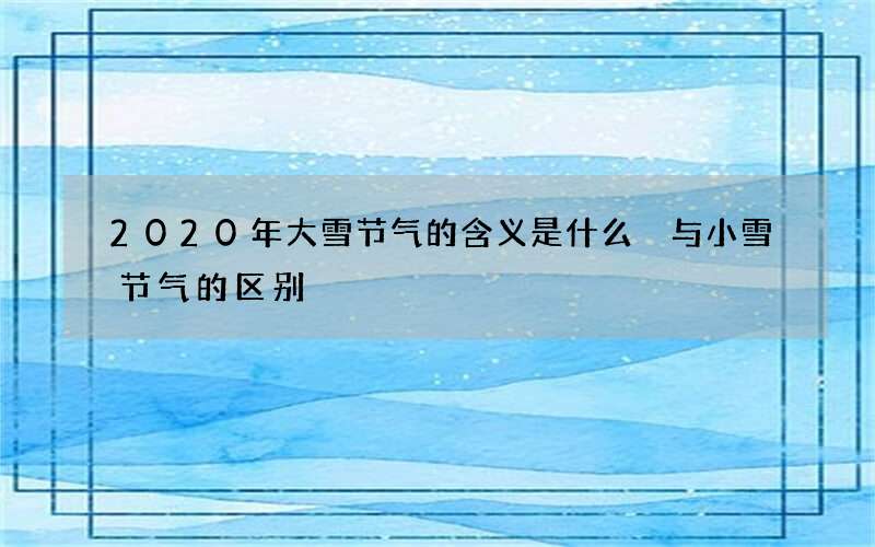 2020年大雪节气的含义是什么 与小雪节气的区别